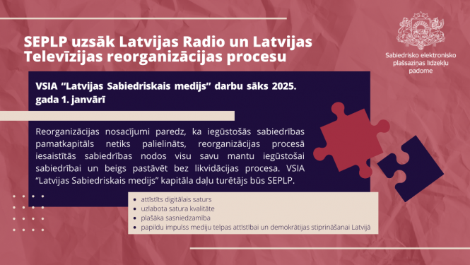SEPLP uzsāk Latvijas Radio un Latvijas Televīzijas reorganizācijas procesu. Reorganizācijas nosacījumi paredz, ka iegūstošās sabiedrības pamatkapitāls netiks palielināts, reorganizācijas procesā iesaistītās sabiedrības nodos visu savu mantu iegūstošai sabiedrībai un beigs pastāvēt bez likvidācijas procesa. VSIA “Latvijas Sabiedriskais medijs” kapitāla daļu turētājs būs SEPLP. 