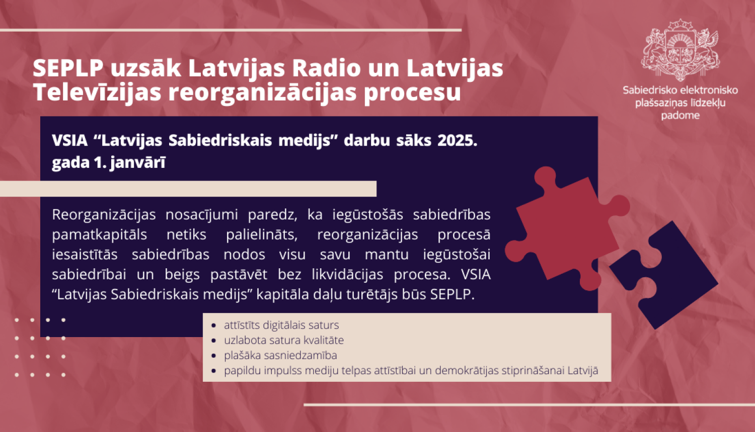 SEPLP uzsāk Latvijas Radio un Latvijas Televīzijas reorganizācijas procesu. Reorganizācijas nosacījumi paredz, ka iegūstošās sabiedrības pamatkapitāls netiks palielināts, reorganizācijas procesā iesaistītās sabiedrības nodos visu savu mantu iegūstošai sabiedrībai un beigs pastāvēt bez likvidācijas procesa. VSIA “Latvijas Sabiedriskais medijs” kapitāla daļu turētājs būs SEPLP. 