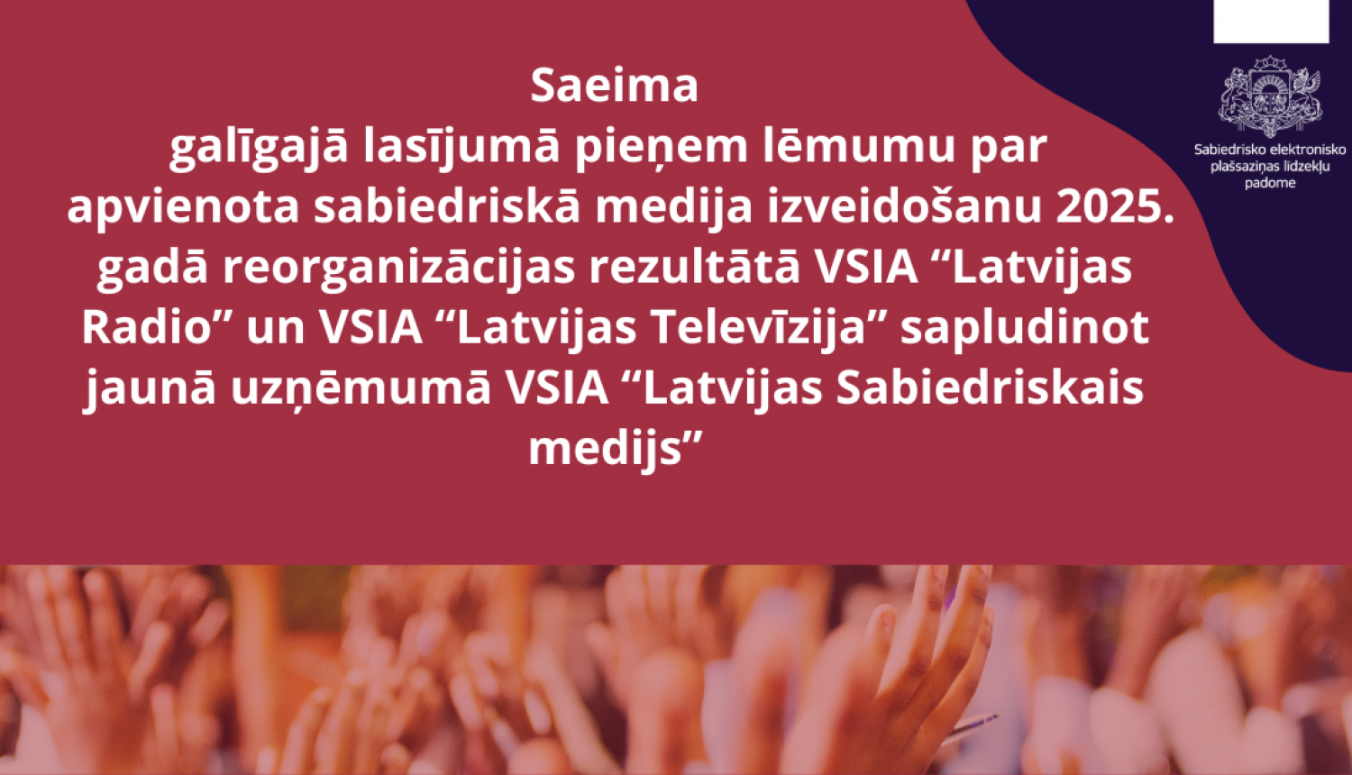 Saeima galīgajā lasījumā pieņem lēmumu par   apvienota sabiedriskā medija izveidošanu 2025. gadā reorganizācijas rezultātā VSIA “Latvijas Radio” un VSIA “Latvijas Televīzija” sapludinot jaunā uzņēmumā VSIA “Latvijas Sabiedriskais medijs”